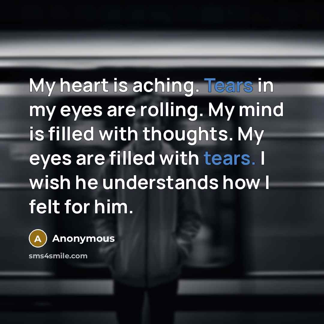 “My heart is aching. Tears in my eyes are rolling. My mind is filled with thoughts. My eyes are filled with tears. I wish he understands how I felt for him.” quote by Anonymous