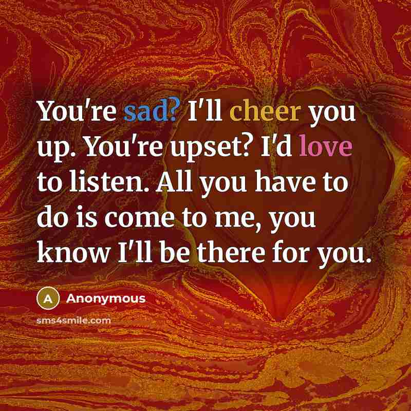 “You're sad? I'll cheer you up. You're upset? I'd love to listen. All you have to do is come to me, you know I'll be there for you.” quote by Anonymous