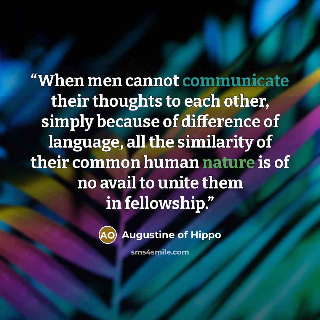 “When men cannot communicate their thoughts to each other, simply because of difference of language, all the similarity of their common human nature is of no avail to unite them in fellowship.” quote by Augustine of Hippo