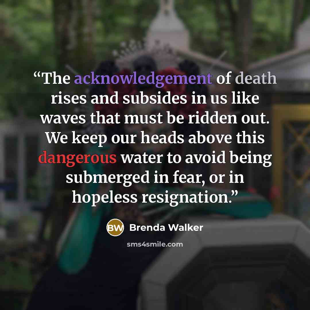“The acknowledgement of death rises and subsides in us like waves that must be ridden out. We keep our heads above this dangerous water to avoid being submerged in fear, or in hopeless resignation.” quote by Brenda Walker