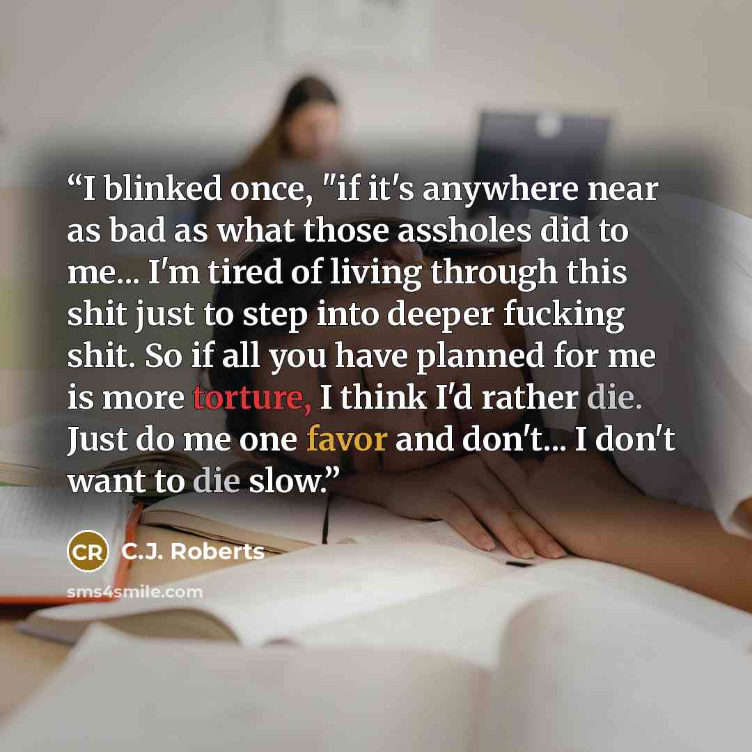 “I blinked once, "if it's anywhere near as bad as what those assholes did to me... I'm tired of living through this shit just to step into deeper fucking shit. So if all you have planned for me is more torture, I think I'd rather die. Just do me one favor and don't... I don't want to die slow.” quote by C.J. Roberts