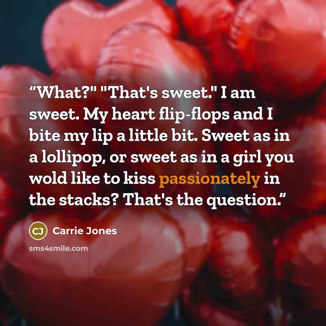 “What?" "That's sweet." I am sweet. My heart flip-flops and I bite my lip a little bit. Sweet as in a lollipop, or sweet as in a girl you wold like to kiss passionately in the stacks? That's the question.” quote by Carrie Jones