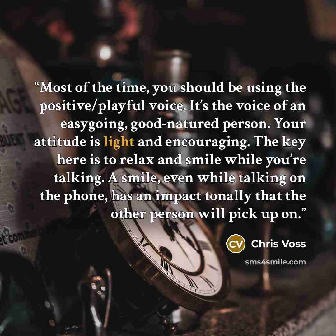 “Most of the time, you should be using the positive/playful voice. It’s the voice of an easygoing, good-natured person. Your attitude is light and encouraging. The key here is to relax and smile while you’re talking. A smile, even while talking on the phone, has an impact tonally that the other…” quote by Chris Voss
