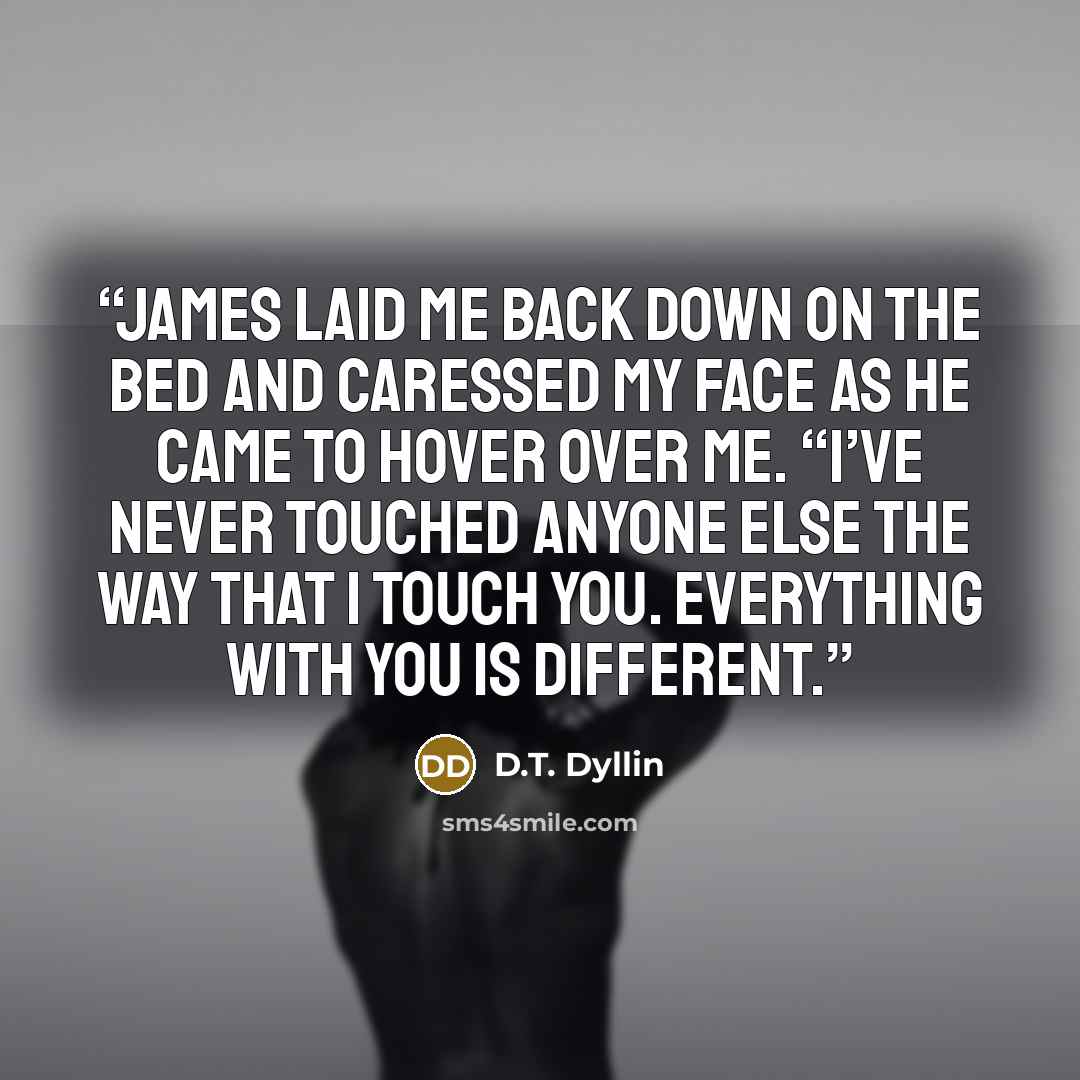“James laid me back down on the bed and caressed my face as he came to hover over me. “I’ve never touched anyone else the way that I touch you. Everything with you is different.” quote by D.T. Dyllin
