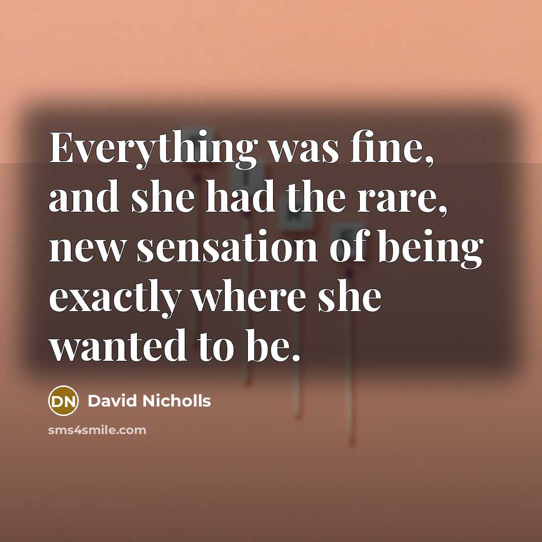 “Everything was fine, and she had the rare, new sensation of being exactly where she wanted to be.” quote by David Nicholls