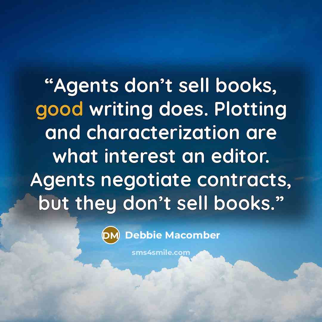 “Agents don’t sell books, good writing does. Plotting and characterization are what interest an editor. Agents negotiate contracts, but they don’t sell books.” quote by Debbie Macomber