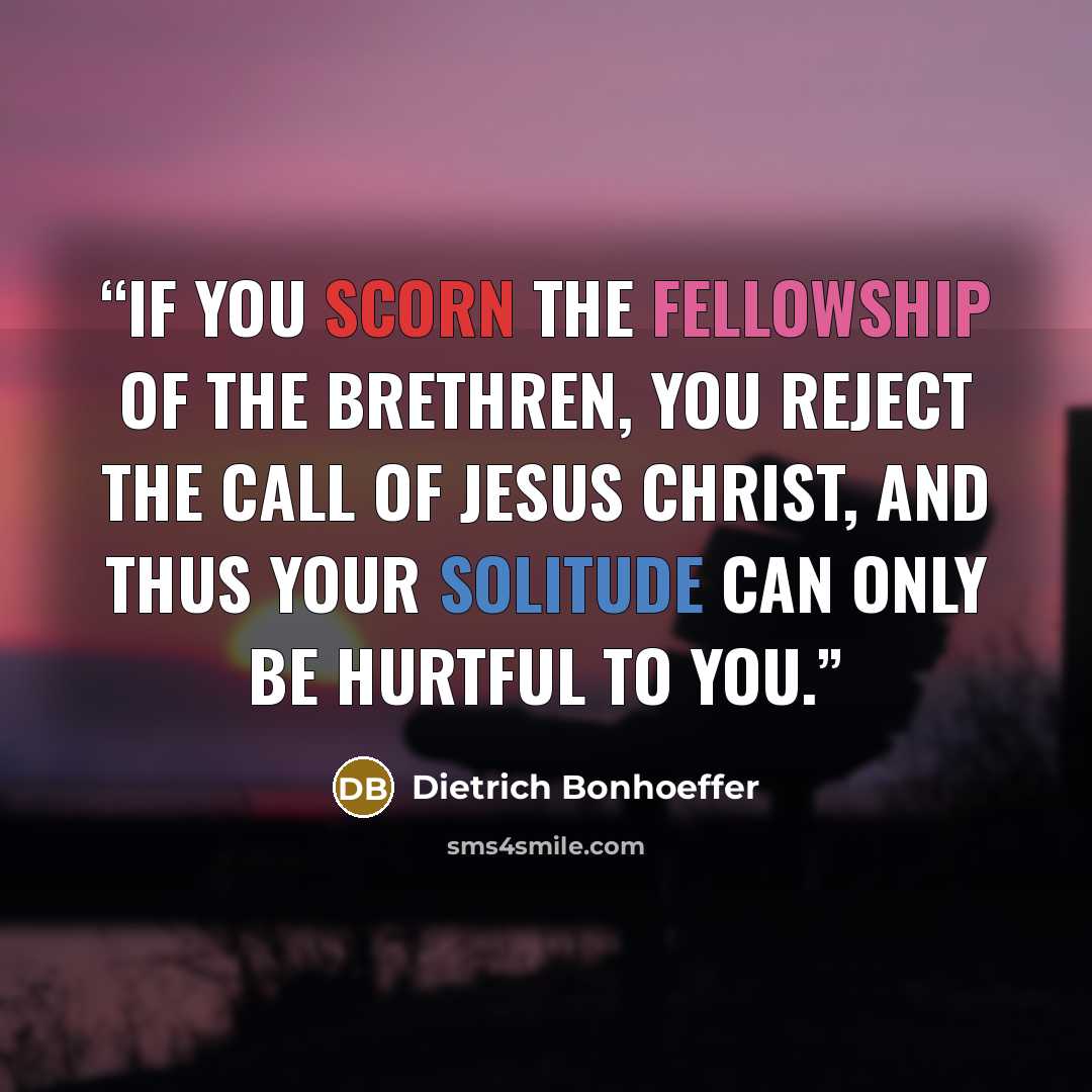 “If you scorn the fellowship of the brethren, you reject the call of Jesus Christ, and thus your solitude can only be hurtful to you.” quote by Dietrich Bonhoeffer