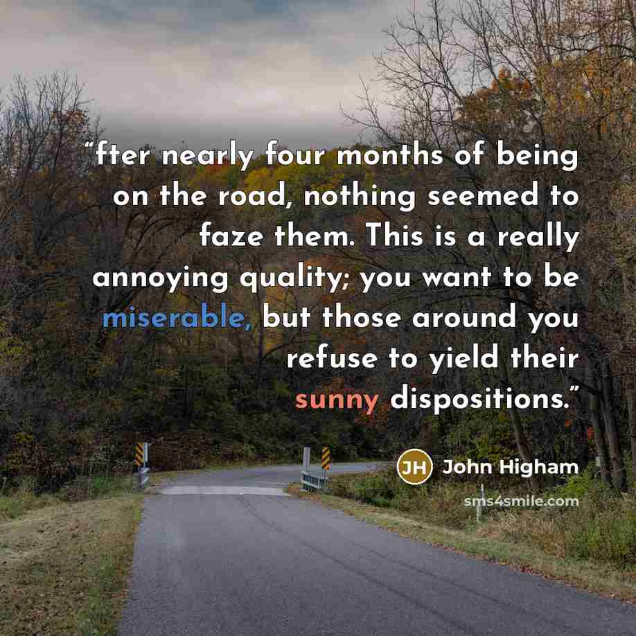 “fter nearly four months of being on the road, nothing seemed to faze them. This is a really annoying quality; you want to be miserable, but those around you refuse to yield their sunny dispositions.” quote by John Higham