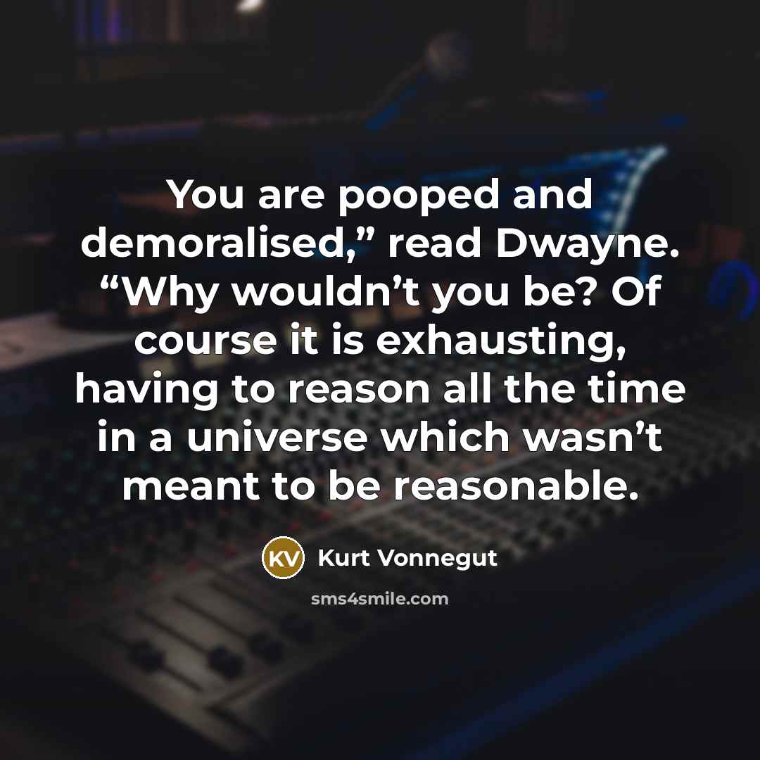 “You are pooped and demoralised,” read Dwayne. “Why wouldn’t you be? Of course it is exhausting, having to reason all the time in a universe which wasn’t meant to be reasonable.” quote by Kurt Vonnegut