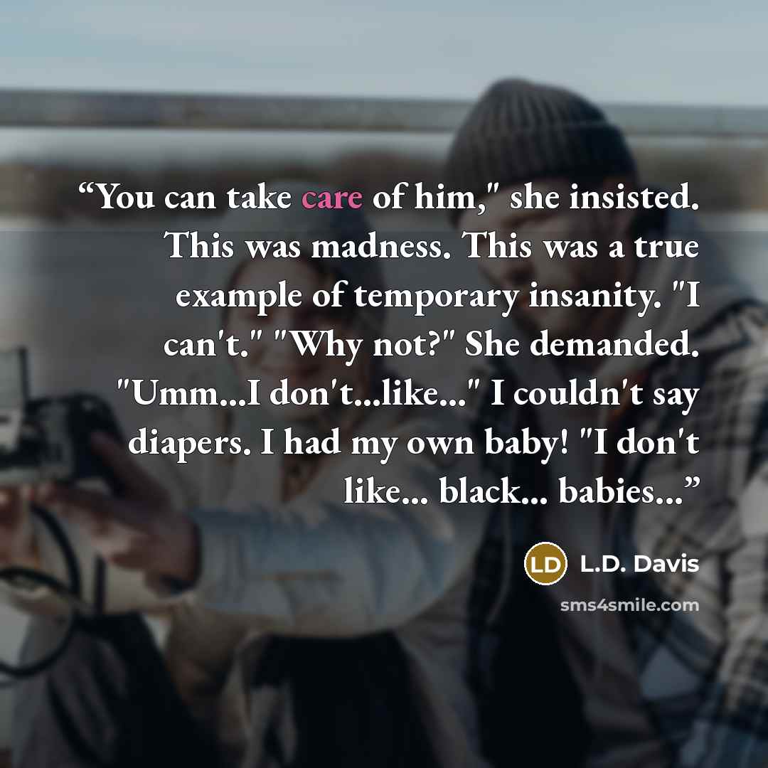 “You can take care of him," she insisted. This was madness. This was a true example of temporary insanity. "I can't." "Why not?" She demanded. "Umm...I don't...like..." I couldn't say diapers. I had my own baby! "I don't like... black... babies...” quote by L.D. Davis