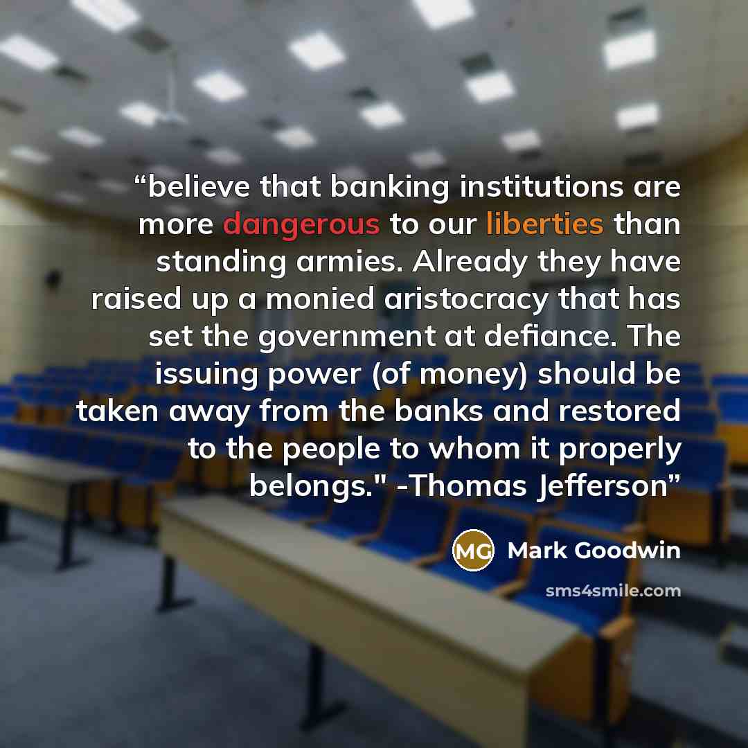 “believe that banking institutions are more dangerous to our liberties than standing armies. Already they have raised up a monied aristocracy that has set the government at defiance. The issuing power (of money) should be taken away from the banks and restored to the people to whom it properly…” quote by Mark Goodwin