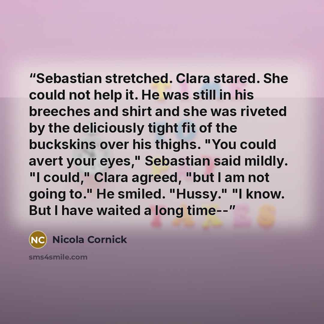 “Sebastian stretched. Clara stared. She could not help it. He was still in his breeches and shirt and she was riveted by the deliciously tight fit of the buckskins over his thighs. "You could avert your eyes," Sebastian said mildly. "I could," Clara agreed, "but I am not going to." He smiled…” quote by Nicola Cornick
