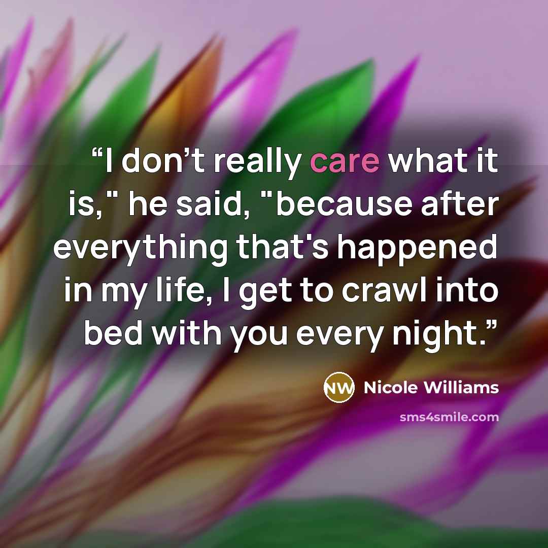“I don't really care what it is," he said, "because after everything that's happened in my life, I get to crawl into bed with you every night.” quote by Nicole Williams