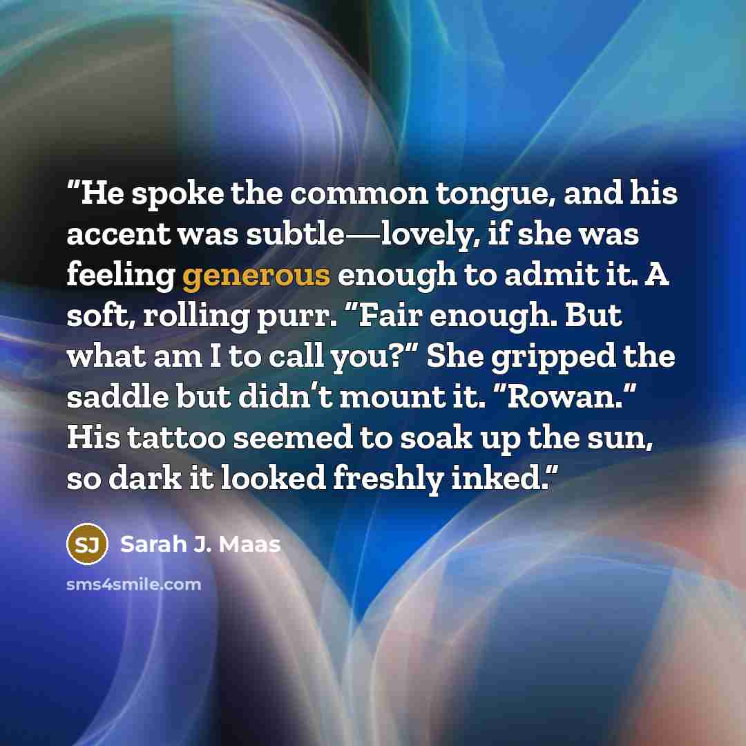 “He spoke the common tongue, and his accent was subtle—lovely, if she was feeling generous enough to admit it. A soft, rolling purr. “Fair enough. But what am I to call you?” She gripped the saddle but didn’t mount it. “Rowan.” His tattoo seemed to soak up the sun, so dark it looked freshly inked.” quote by Sarah J. Maas