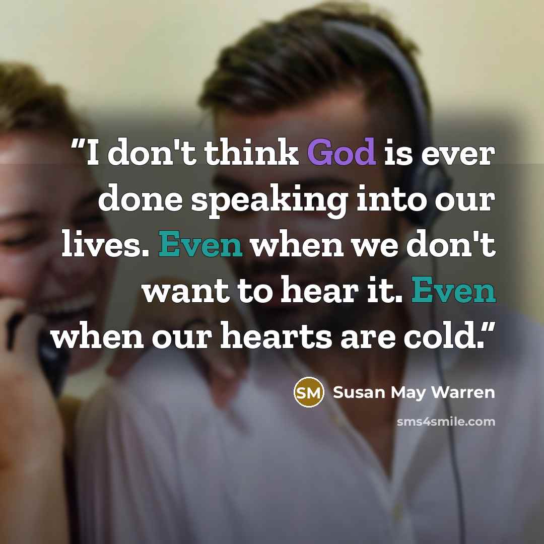“I don't think God is ever done speaking into our lives. Even when we don't want to hear it. Even when our hearts are cold.” quote by Susan May Warren