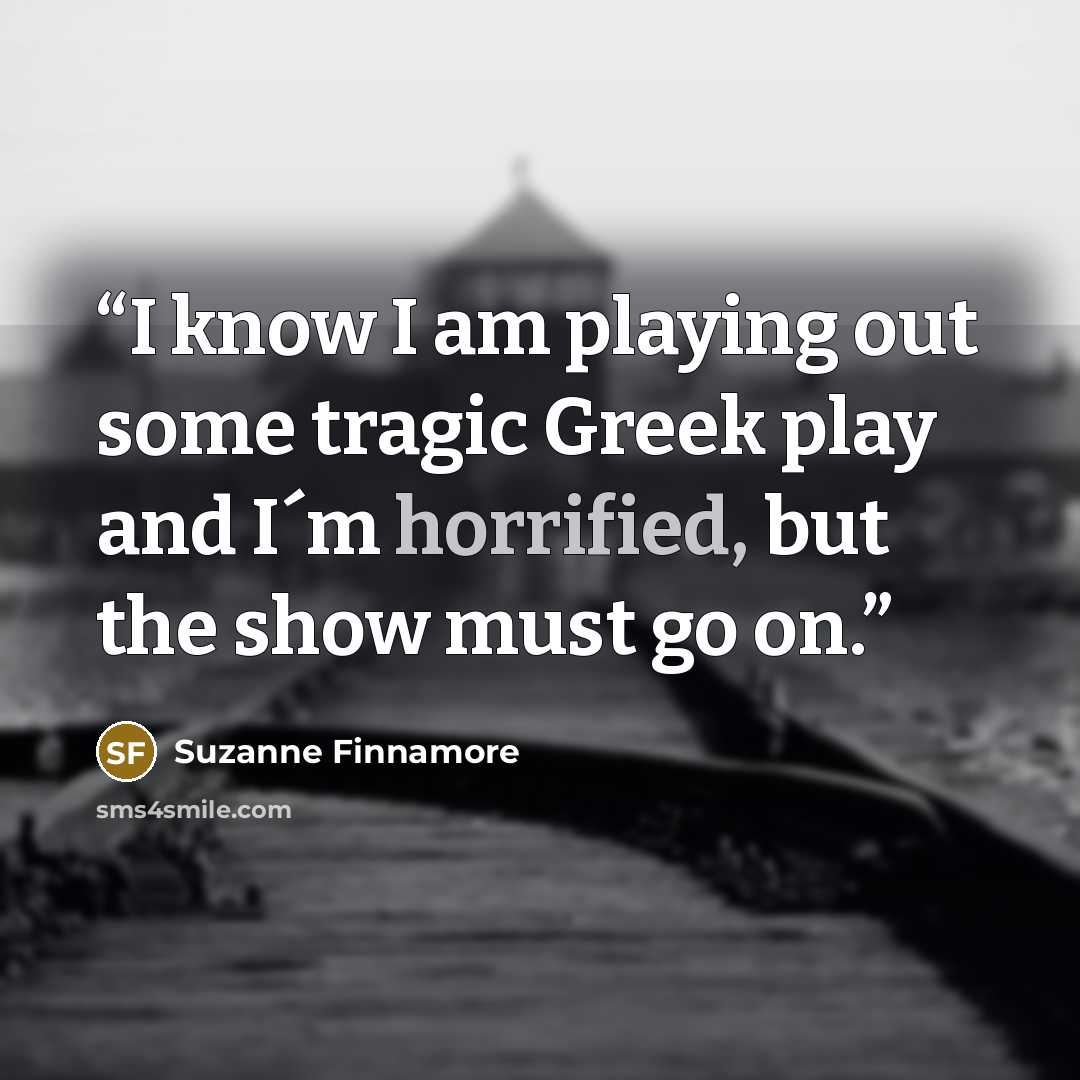 “I know I am playing out some tragic Greek play and I´m horrified, but the show must go on.” quote by Suzanne Finnamore
