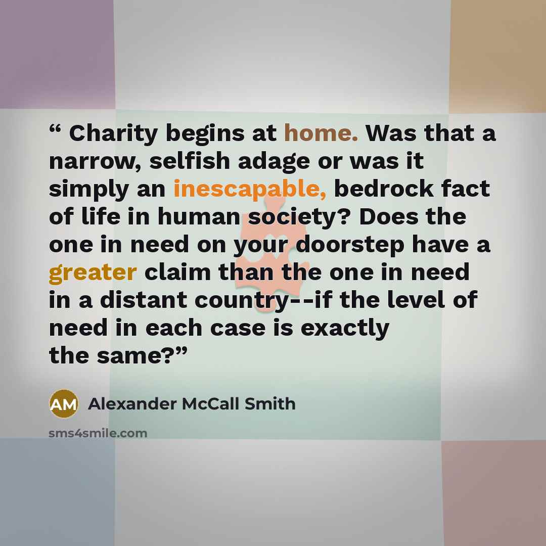 “Charity begins at home. Was that a narrow, selfish adage or was it simply an inescapable, bedrock fact of life in human society? Does the one in need on your doorstep have a greater claim than the one in need in a distant country--if the level of need in each case is exactly the same?” quote by Alexander McCall Smith