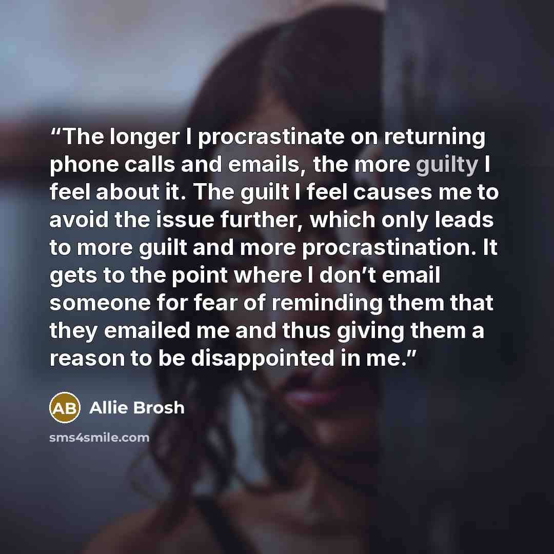 “The longer I procrastinate on returning phone calls and emails, the more guilty I feel about it. The guilt I feel causes me to avoid the issue further, which only leads to more guilt and more procrastination. It gets to the point where I don’t email someone for fear of reminding them that they…” quote by Allie Brosh
