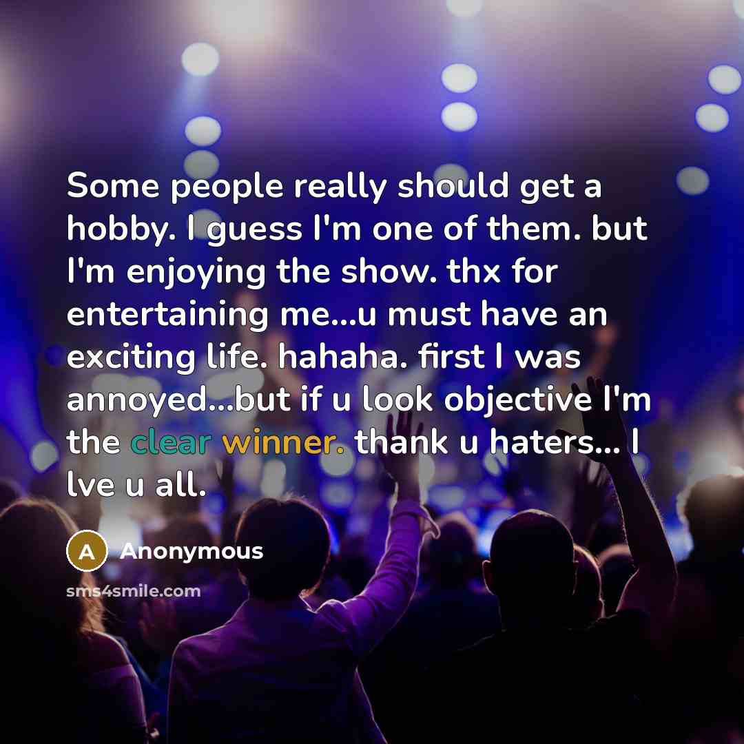 “Some people really should get a hobby. I guess I'm one of them. but I'm enjoying the show. thx for entertaining me...u must have an exciting life. hahaha. first I was annoyed...but if u look objective I'm the clear winner. thank u haters... I lve u all.” quote by Anonymous