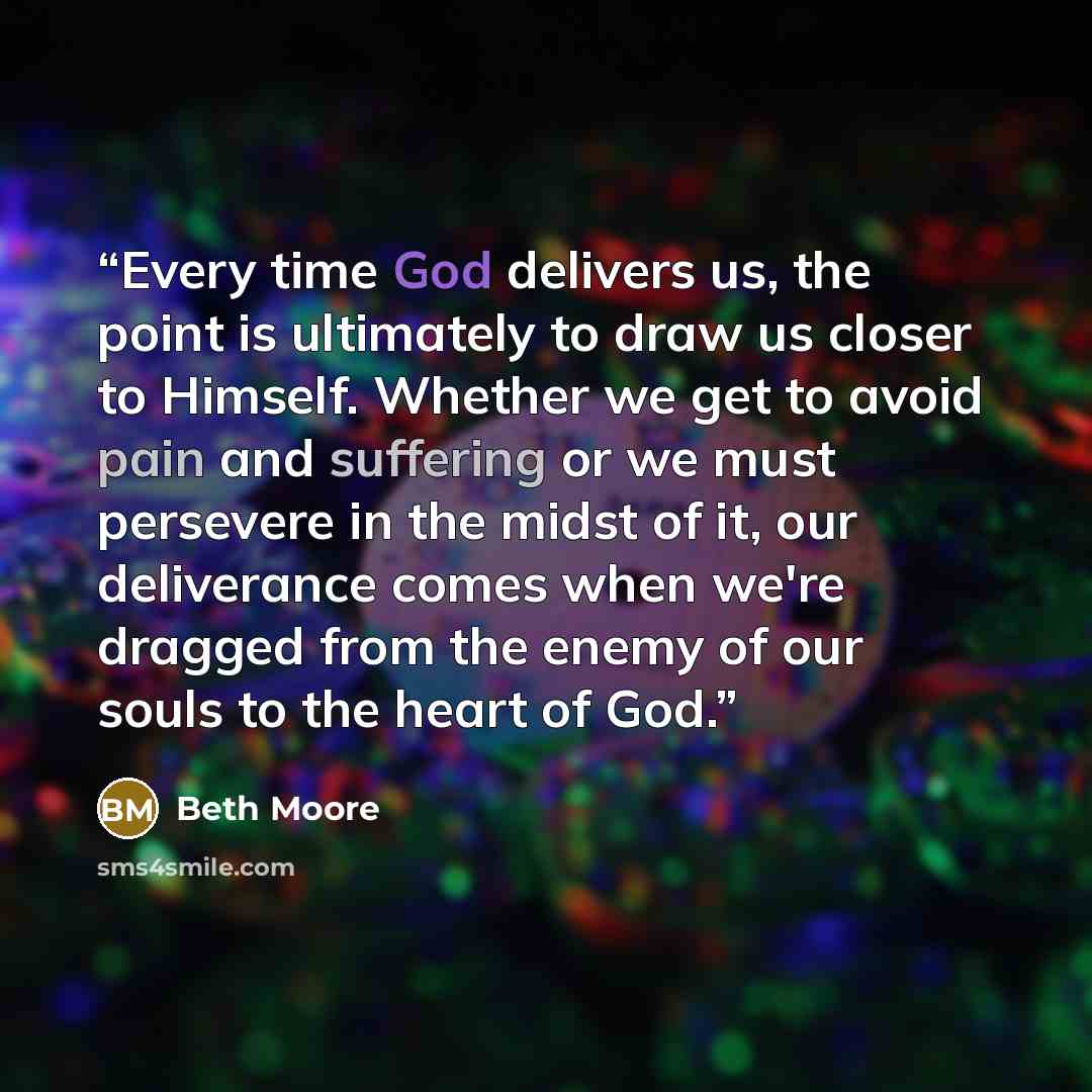 “Every time God delivers us, the point is ultimately to draw us closer to Himself. Whether we get to avoid pain and suffering or we must persevere in the midst of it, our deliverance comes when we're dragged from the enemy of our souls to the heart of God.” quote by Beth Moore