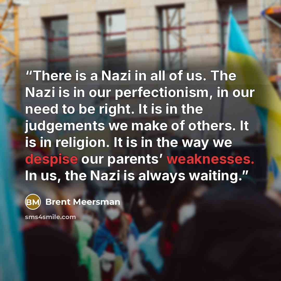 “There is a Nazi in all of us. The Nazi is in our perfectionism, in our need to be right. It is in the judgements we make of others. It is in religion. It is in the way we despise our parents’ weaknesses. In us, the Nazi is always waiting.” quote by Brent Meersman