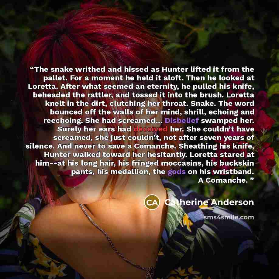 “The snake writhed and hissed as Hunter lifted it from the pallet. For a moment he held it aloft. Then he looked at Loretta. After what seemed an eternity, he pulled his knife, beheaded the rattler, and tossed it into the brush. Loretta knelt in the dirt, clutching her throat. Snake. The word…” quote by Catherine Anderson