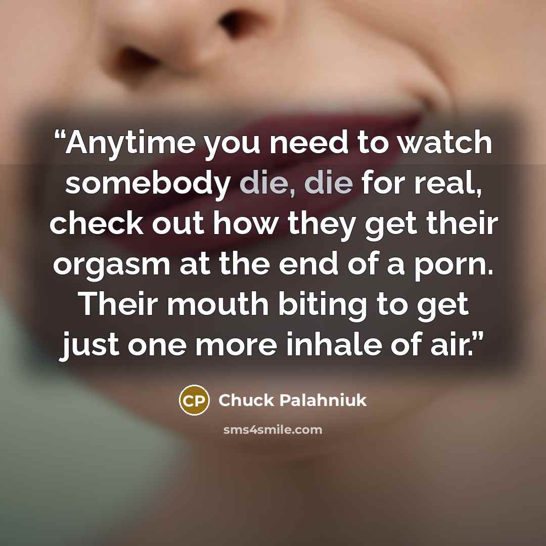 “Anytime you need to watch somebody die, die for real, check out how they get their orgasm at the end of a porn. Their mouth biting to get just one more inhale of air.” quote by Chuck Palahniuk