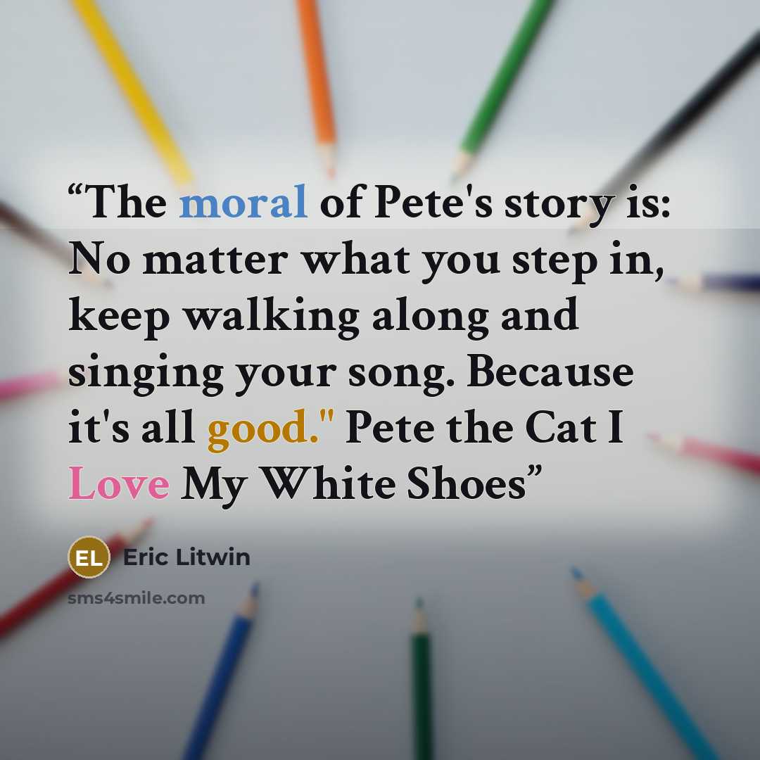 “The moral of Pete's story is: No matter what you step in, keep walking along and singing your song. Because it's all good." Pete the Cat I Love My White Shoes” quote by Eric Litwin