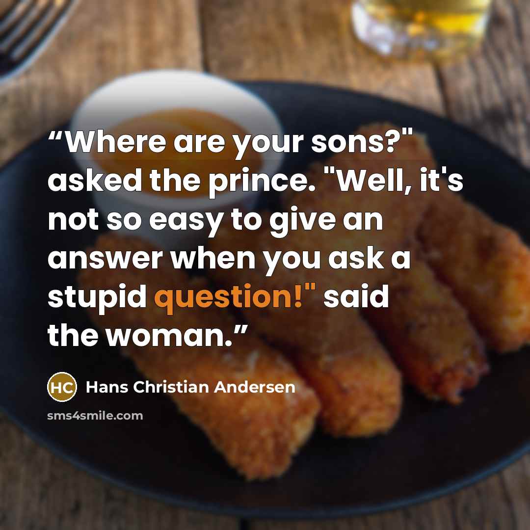 “Where are your sons?" asked the prince. "Well, it's not so easy to give an answer when you ask a stupid question!" said the woman.” quote by Hans Christian Andersen