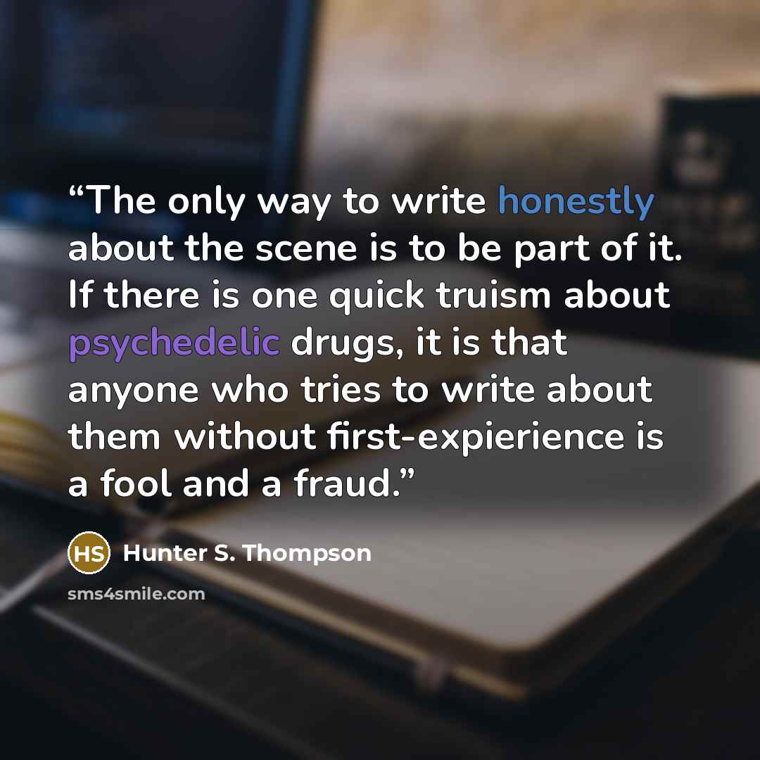 “The only way to write honestly about the scene is to be part of it. If there is one quick truism about psychedelic drugs, it is that anyone who tries to write about them without first-expierience is a fool and a fraud.” quote by Hunter S. Thompson
