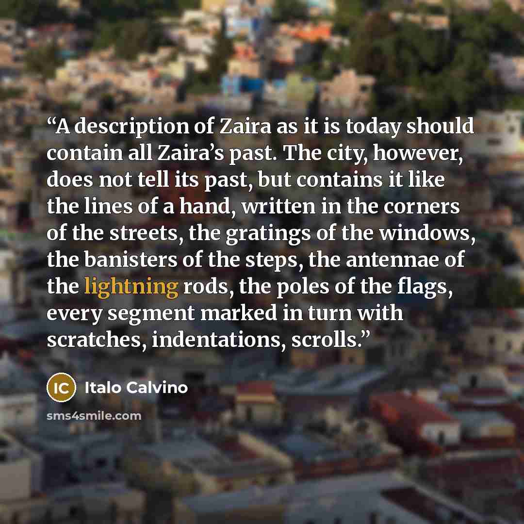 “A description of Zaira as it is today should contain all Zaira’s past. The city, however, does not tell its past, but contains it like the lines of a hand, written in the corners of the streets, the gratings of the windows, the banisters of the steps, the antennae of the lightning rods, the poles…” quote by Italo Calvino