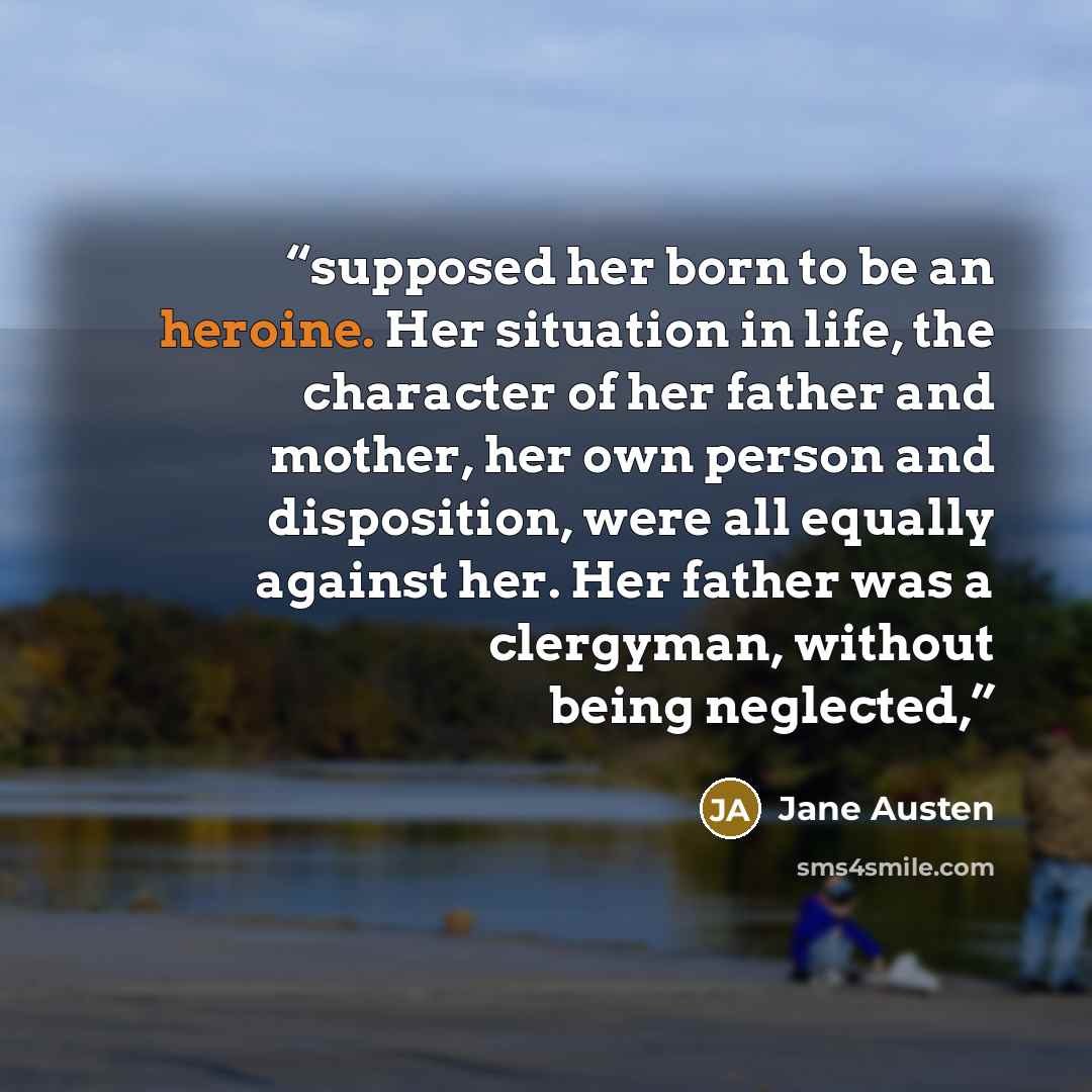 “supposed her born to be an heroine. Her situation in life, the character of her father and mother, her own person and disposition, were all equally against her. Her father was a clergyman, without being neglected,” quote by Jane Austen