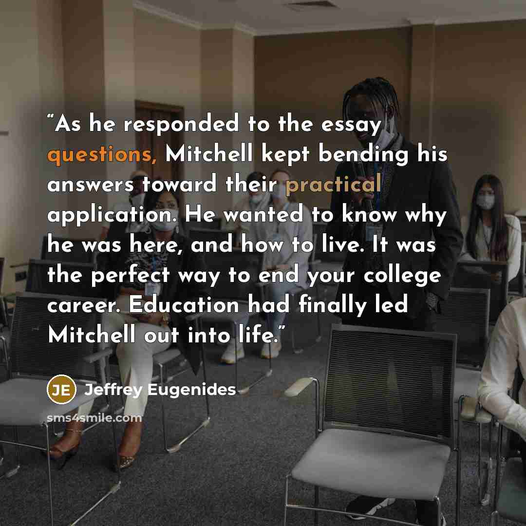 “As he responded to the essay questions, Mitchell kept bending his answers toward their practical application. He wanted to know why he was here, and how to live. It was the perfect way to end your college career. Education had finally led Mitchell out into life.” quote by Jeffrey Eugenides