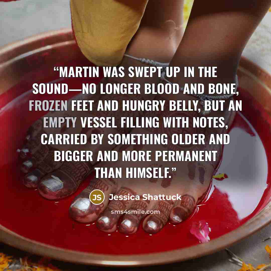 “Martin was swept up in the sound—no longer blood and bone, frozen feet and hungry belly, but an empty vessel filling with notes, carried by something older and bigger and more permanent than himself.” quote by Jessica Shattuck