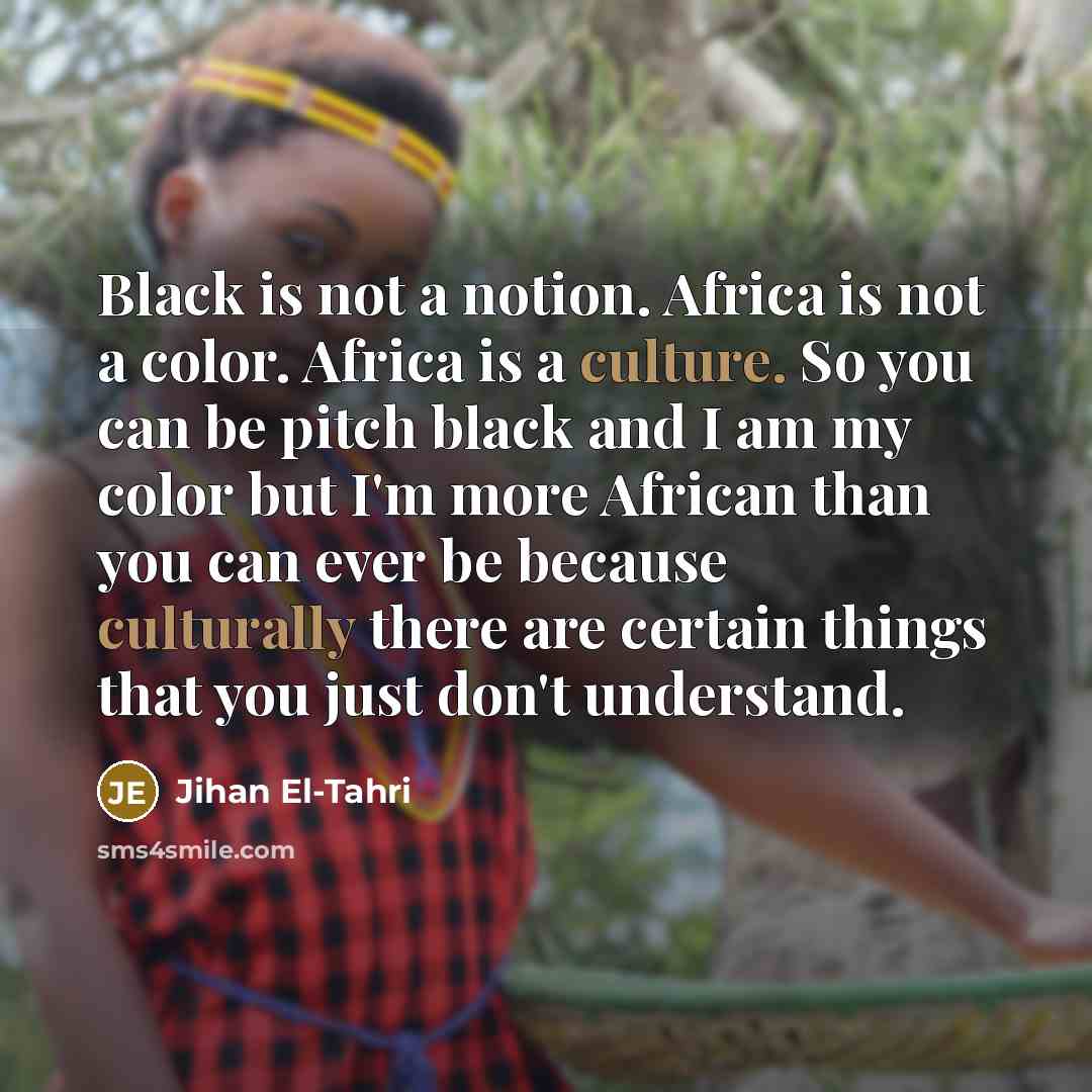 “Black is not a notion. Africa is not a color. Africa is a culture. So you can be pitch black and I am my color but I'm more African than you can ever be because culturally there are certain things that you just don't understand.” quote by Jihan El-Tahri