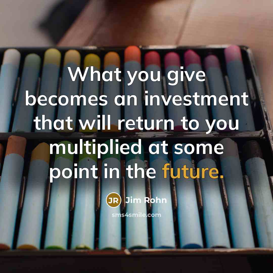 “What you give becomes an investment that will return to you multiplied at some point in the future.” quote by Jim Rohn