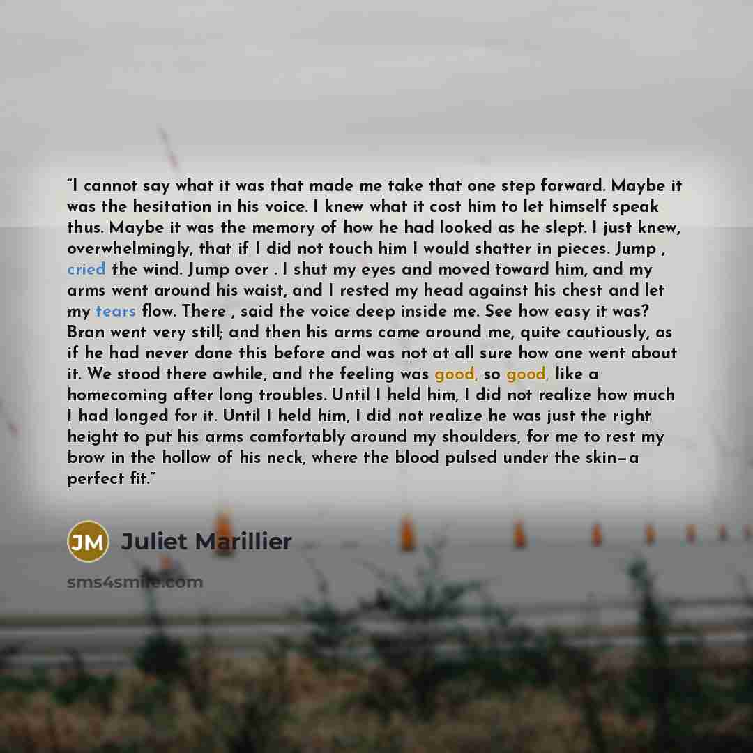 “I cannot say what it was that made me take that one step forward. Maybe it was the hesitation in his voice. I knew what it cost him to let himself speak thus. Maybe it was the memory of how he had looked as he slept. I just knew, overwhelmingly, that if I did not touch him I would shatter in…” quote by Juliet Marillier