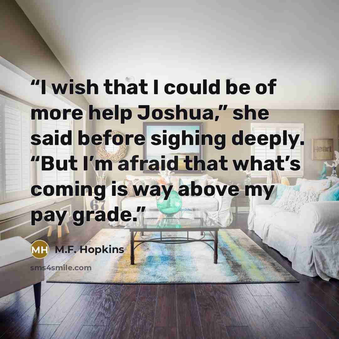 “I wish that I could be of more help Joshua,” she said before sighing deeply. “But I’m afraid that what’s coming is way above my pay grade.” quote by M.F. Hopkins