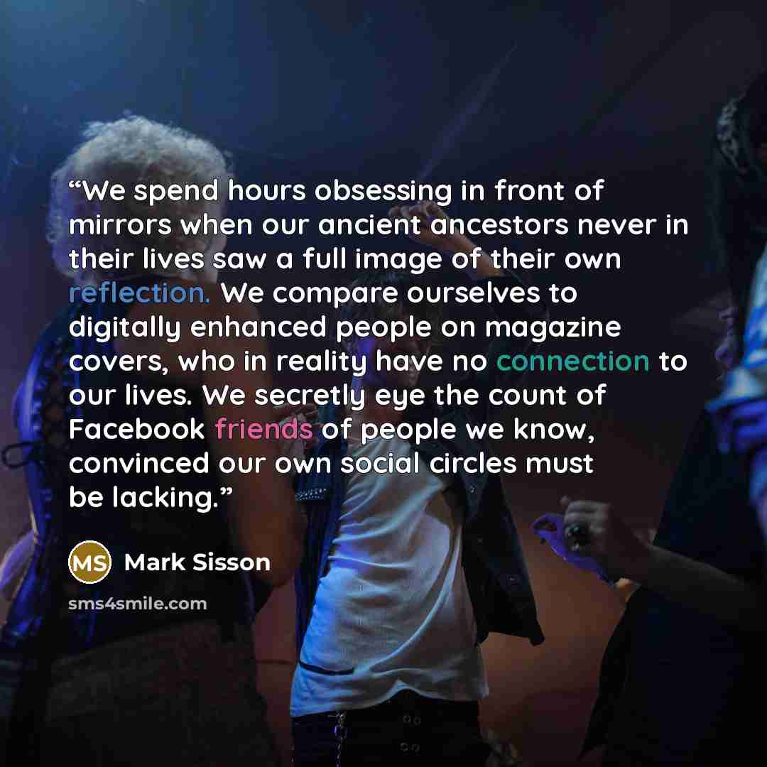 “We spend hours obsessing in front of mirrors when our ancient ancestors never in their lives saw a full image of their own reflection. We compare ourselves to digitally enhanced people on magazine covers, who in reality have no connection to our lives. We secretly eye the count of Facebook friends…” quote by Mark Sisson