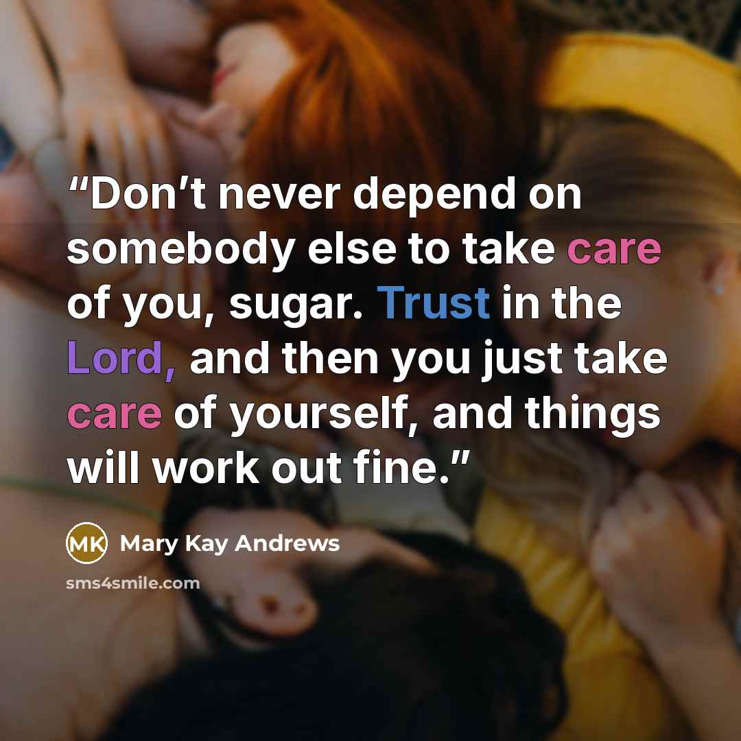 “Don’t never depend on somebody else to take care of you, sugar. Trust in the Lord, and then you just take care of yourself, and things will work out fine.” quote by Mary Kay Andrews