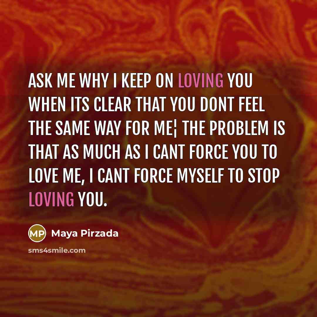 “Ask me why I keep on loving you when its clear that you dont feel the same way for me¦ the problem is that as much as I cant force you to love me, I cant force myself to stop loving you.” quote by Maya Pirzada