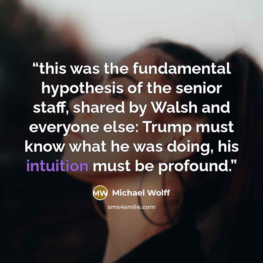 “this was the fundamental hypothesis of the senior staff, shared by Walsh and everyone else: Trump must know what he was doing, his intuition must be profound.” quote by Michael Wolff