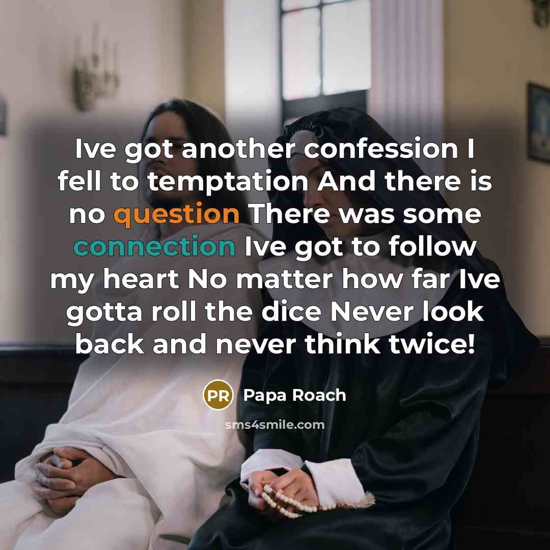 “Ive got another confession I fell to temptation And there is no question There was some connection Ive got to follow my heart No matter how far Ive gotta roll the dice Never look back and never think twice!” quote by Papa Roach
