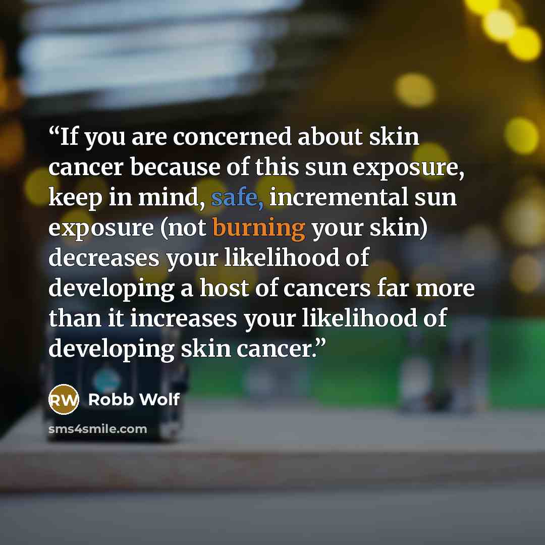 “If you are concerned about skin cancer because of this sun exposure, keep in mind, safe, incremental sun exposure (not burning your skin) decreases your likelihood of developing a host of cancers far more than it increases your likelihood of developing skin cancer.” quote by Robb Wolf