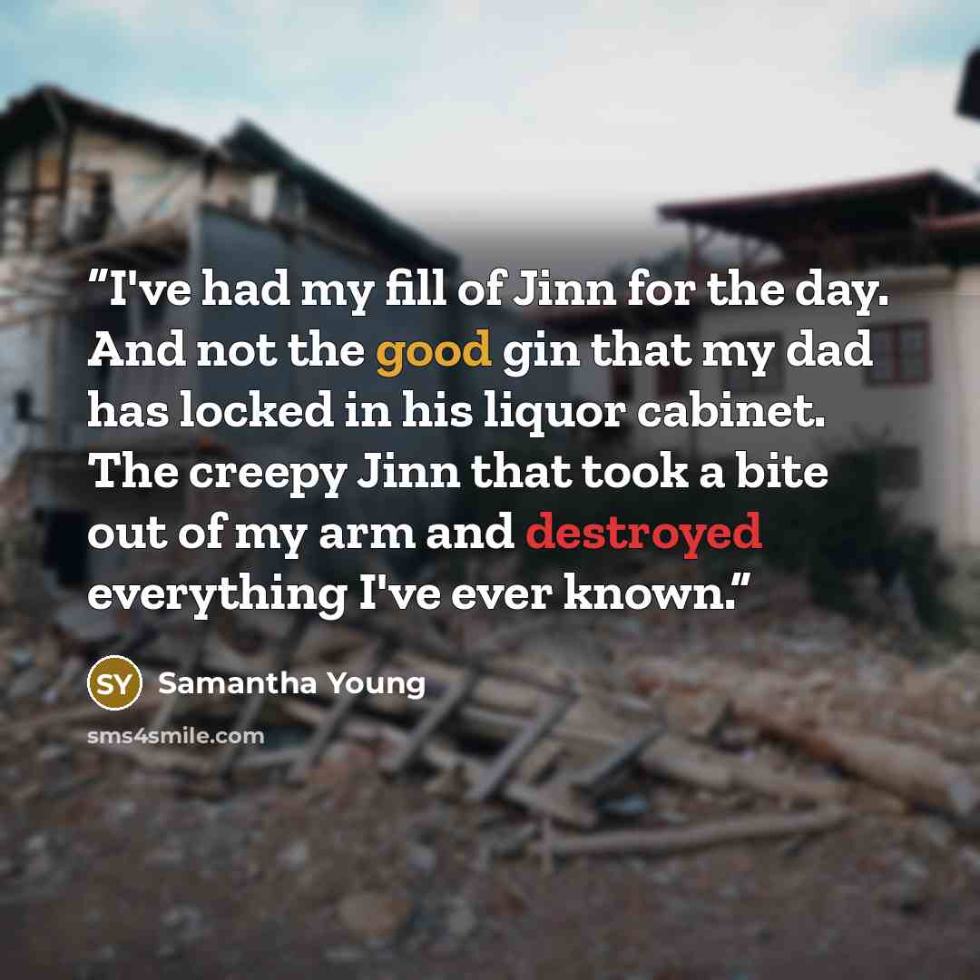 “I've had my fill of Jinn for the day. And not the good gin that my dad has locked in his liquor cabinet. The creepy Jinn that took a bite out of my arm and destroyed everything I've ever known.” quote by Samantha Young