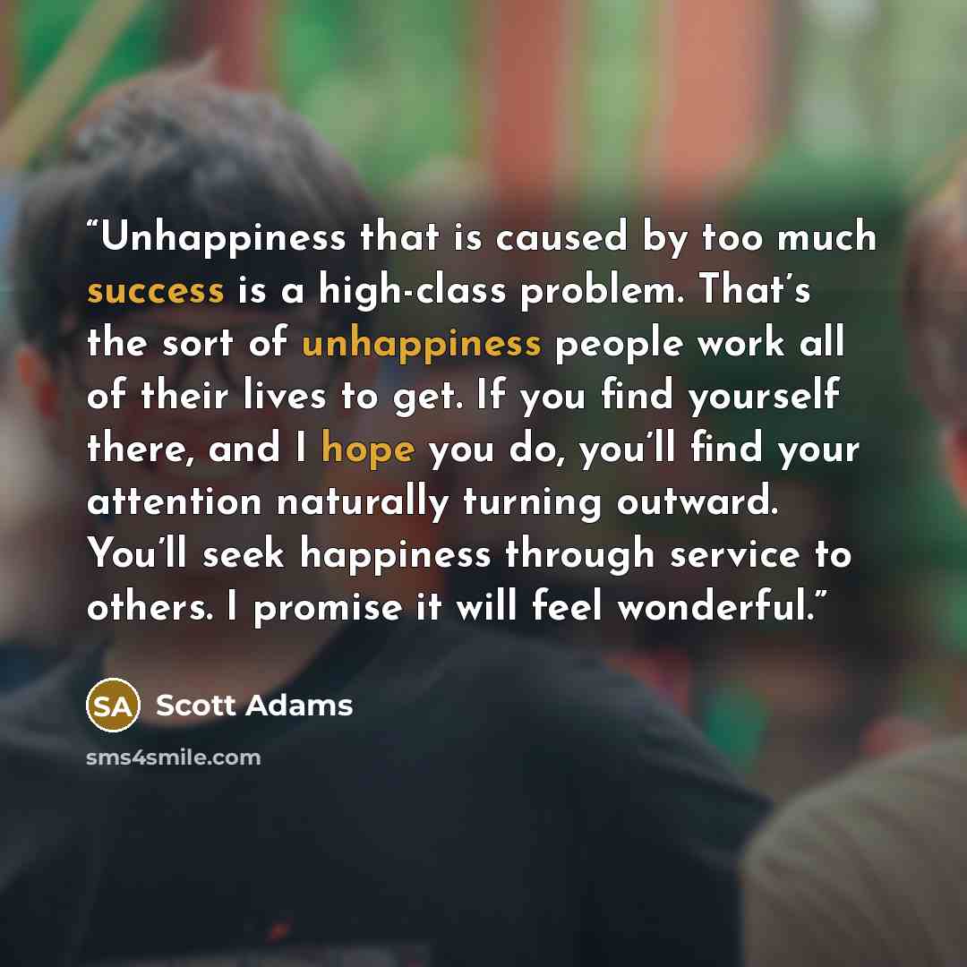 “Unhappiness that is caused by too much success is a high-class problem. That’s the sort of unhappiness people work all of their lives to get. If you find yourself there, and I hope you do, you’ll find your attention naturally turning outward. You’ll seek happiness through service to others. I…” quote by Scott Adams