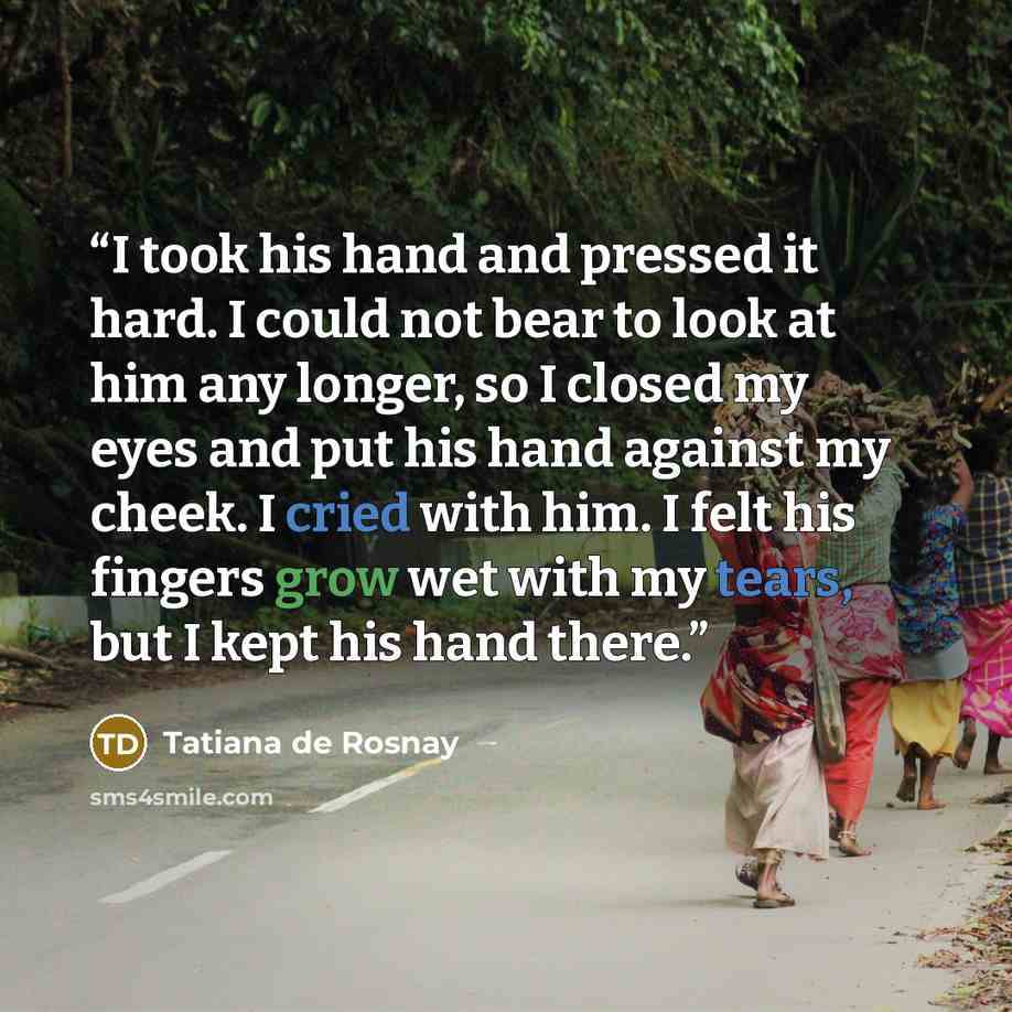 “I took his hand and pressed it hard. I could not bear to look at him any longer, so I closed my eyes and put his hand against my cheek. I cried with him. I felt his fingers grow wet with my tears, but I kept his hand there.” quote by Tatiana de Rosnay