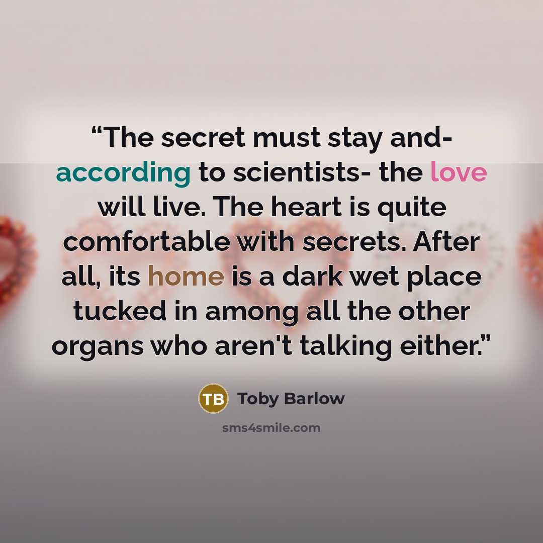 “The secret must stay and- according to scientists- the love will live. The heart is quite comfortable with secrets. After all, its home is a dark wet place tucked in among all the other organs who aren't talking either.” quote by Toby Barlow