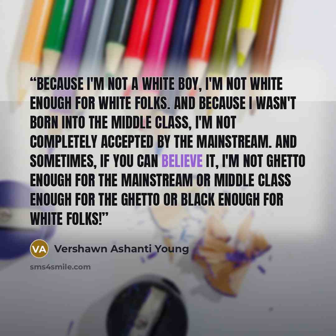 “Because I'm not a white boy, I'm not white enough for white folks. And because I wasn't born into the middle class, I'm not completely accepted by the mainstream. And sometimes, if you can believe it, I'm not ghetto enough for the mainstream or middle class enough for the ghetto or black enough…” quote by Vershawn Ashanti Young