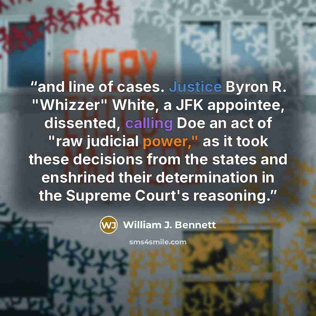 “and line of cases. Justice Byron R. "Whizzer" White, a JFK appointee, dissented, calling Doe an act of "raw judicial power," as it took these decisions from the states and enshrined their determination in the Supreme Court's reasoning.” quote by William J. Bennett